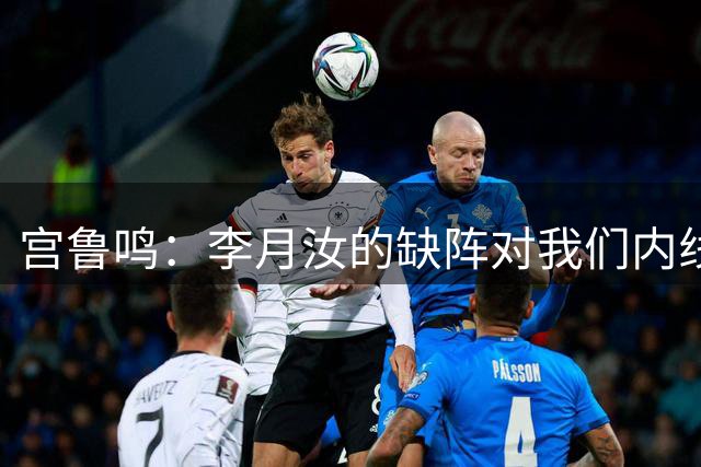 宫鲁鸣：李月汝的缺阵对我们内线损失不小 大家要做得更好去弥补