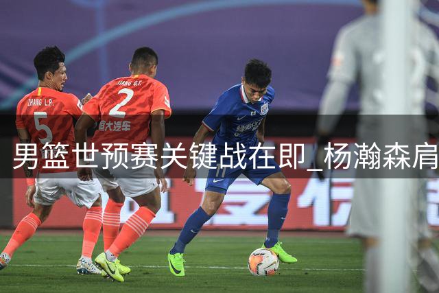 男篮世预赛关键战在即 杨瀚森肩负重任冲击连胜